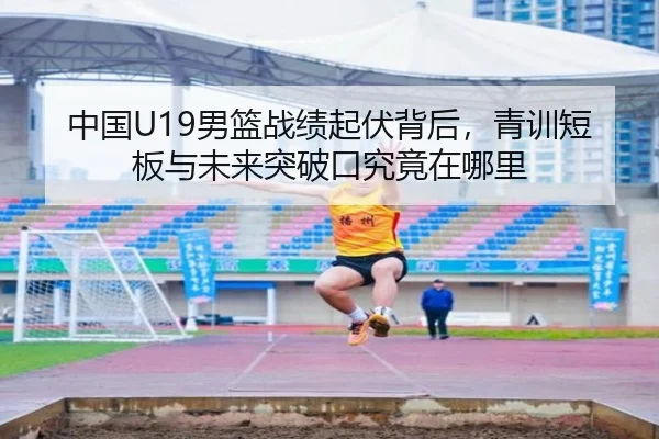 中国U19男篮战绩起伏背后，青训短板与未来突破口究竟在哪里